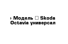  › Модель ­ Skoda Octavia универсал